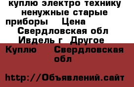 куплю электро-технику ненужные старые приборы  › Цена ­ 100-500 - Свердловская обл., Ивдель г. Другое » Куплю   . Свердловская обл.